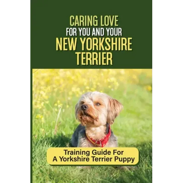 Caring Love For You And Your New Yorkshire Terrier: Training Guide For A Yorkshire Terrier Puppy: Step By Step Guide To Training Your Yorkie Puppy