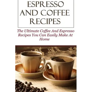 Espresso And Coffee Recipes: The Ultimate Coffee And Espresso Recipes You Can Easily Make At Home