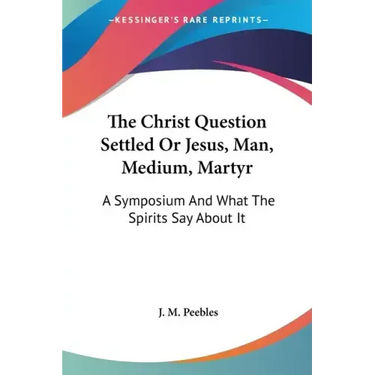 The Christ Question Settled Or Jesus, Man, Medium, Martyr: A Symposium And What The Spirits Say About It