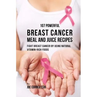 107 Powerful Breast Cancer Meal and Juice Recipes: Fight Breast Cancer by Using Natural Vitamin-Rich Foods