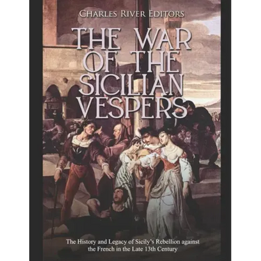 The War of the Sicilian Vespers: The History and Legacy of Sicily's Rebellion against the French in the Late 13th Century