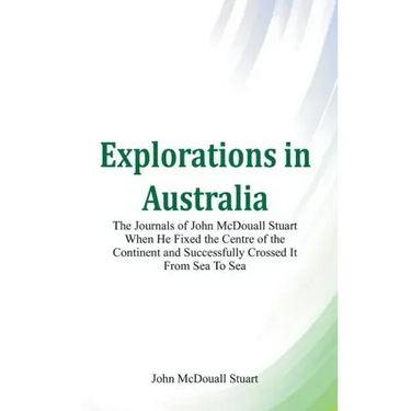 Explorations in Australia The Journals of John McDouall Stuart When He Fixed The Centre Of The Continent And Successfully Crossed It From Sea To Sea