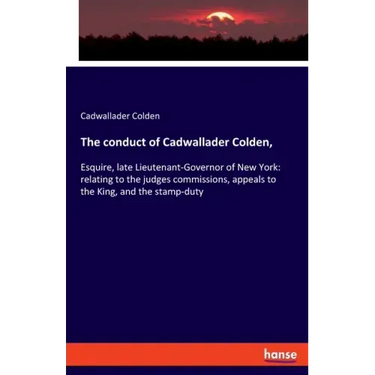 The conduct of Cadwallader Colden,: Esquire, late Lieutenant-Governor of New York: relating to the judges commissions, appeals to the King, and the st