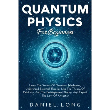 Quantum Physics: Learn The Secrets Of Quantum Mechanics, Understand Essential Theories Like The Theory Of Relativity, And The Entanglement Theory, And