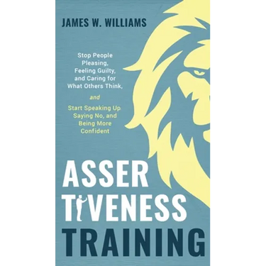 Assertiveness Training: Stop People Pleasing, Feeling Guilty, and Caring for What Others Think, and Start Speaking Up, Saying No, and Being Mo