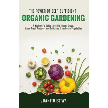 The Power of Self-Sufficient Organic Gardening: A Beginner's Guide to Edible Indoor Crops, Urban Fresh Produce, and Delicious Greenhouse Vegetables