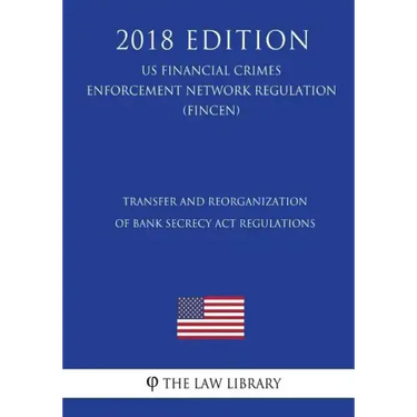 Transfer and Reorganization of Bank Secrecy Act Regulations (US Financial Crimes Enforcement Network Regulation) (FINCEN) (2018 Edition)