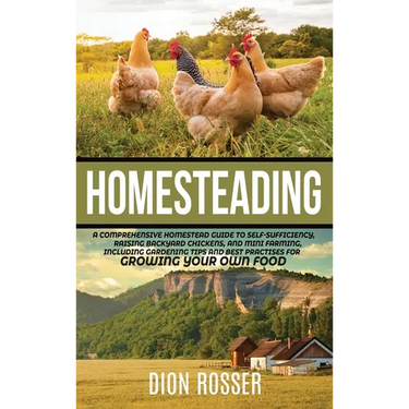 Homesteading: A Comprehensive Homestead Guide to Self-Sufficiency, Raising Backyard Chickens, and Mini Farming, Including Gardening Tips and Best Prac