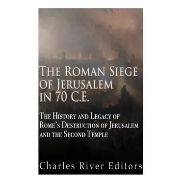 The Roman Siege of Jerusalem in 70 CE: The History and Legacy of Rome's Destruction of Jerusalem and the Second Temple