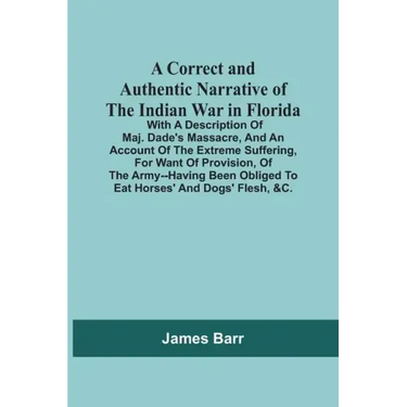 A Correct And Authentic Narrative Of The Indian War In Florida; With A Description Of Maj. Dade'S Massacre, And An Account Of The Extreme Suffering, F