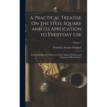 A Practical Treatise On the Steel Square and Its Application to Everyday Use: Being an Exhaustive Collection of Steel Square Problems and Solutions, "