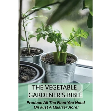 The Vegetable Gardener's Bible: Produce All The Food You Need On Just A Quarter Acre!: Vegetable Gardening For Beginners