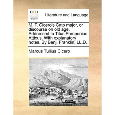 M. T. Cicero's Cato Major, or Discourse on Old Age. Addressed to Titus Pomponius Atticus. with Explanatory Notes. by Benj. Franklin, LL.D.
