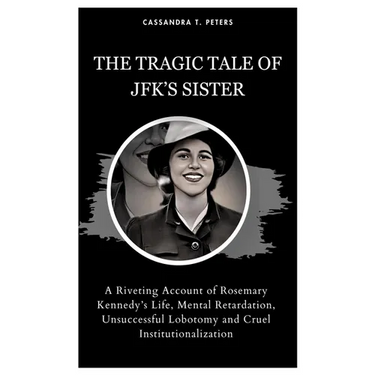The Tragic Tale of Jfk's Sister: A Riveting Account of Rosemary Kennedy's Life, Mental Retardation, Unsuccessful Lobotomy and Cruel Institutionalizati