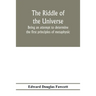 The riddle of the universe; being an attempt to determine the first principles of metaphysic, considered as an inquiry into the conditions and import