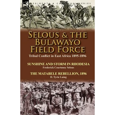 Selous & the Bulawayo Field Force: Tribal Conflict in East Africa 1895-1896-Sunshine and Storm in Rhodesia by Frederick Courteney Selous & The Matabel