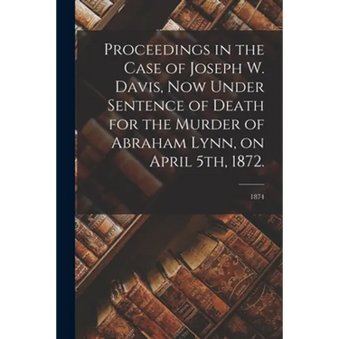 Proceedings in the Case of Joseph W. Davis, Now Under Sentence of Death for the Murder of Abraham Lynn, on April 5th, 1872.; 1874