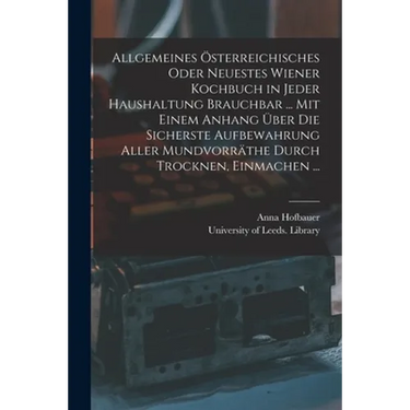 Allgemeines Österreichisches Oder Neuestes Wiener Kochbuch in Jeder Haushaltung Brauchbar ... Mit Einem Anhang Über Die Sicherste Aufbewahrung Aller M