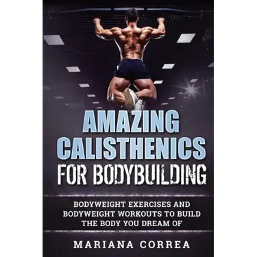 AMAZING CALISTHENICS For BODYBUILDING: HUNDREDS OF BODYWEIGHT EXERCISES AND BODYWEIGHT WORKOUTS TO BUILD a BODY YOU HAVE ONLY EVER DREAMED OF