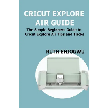 Cricut Explore Air User Guide: A User Guide To Master The 2021 Cricut Explore Air To Become A Pro