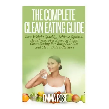 The Complete Clean Eating Guide: Lose Weight Quickly, Achieve Optimal Health and Feel Energized with Clean Eating for Busy Families and Clean Eating R