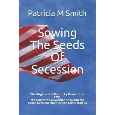 Sowing The Seeds Of Secession: The Virginia and Kentucky Resolutions 1798, the Hartford Convention 1814 and the South Carolina Nullification Crisis 1