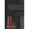 Clinical Lectures on Diseases of the Urinary Organs: Delivered at the University College Hospital