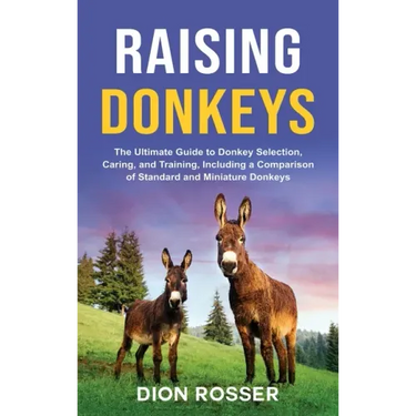 Raising Donkeys: The Ultimate Guide to Donkey Selection, Caring, and Training, Including a Comparison of Standard and Miniature Donkeys