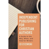 Independent Publishing for Christian Authors: A Guide to the Why, When, and How for Writers