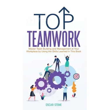 Top Teamwork: Master Team Building and Management at Your Workplace by Using the Skills Learned in This Book