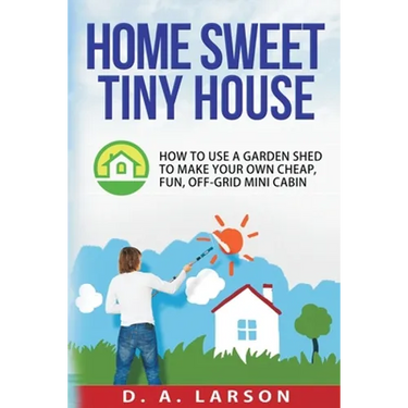 Home Sweet Tiny House: How to use a Garden Shed to make your own Cheap, Fun, Off-Grid Mini Cabin