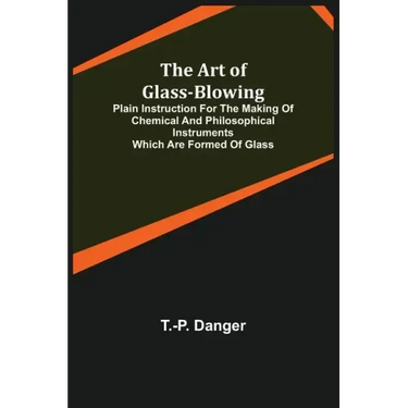 The Art of Glass-Blowing; Plain Instruction for the Making of Chemical and Philosophical Instruments Which are Formed of Glass