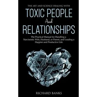 The Art and Science of Dealing with Toxic People and Relationships: The Practical Manual for Handling a Narcissistic Wife, Husband, or Parent, and Lea