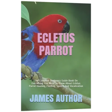 Ecletus Parrot: The Complete Beginners Guide Book On Everything You Need To Know About Ecletus Parrot Housing, Feeding, Speech And Vocalization
