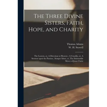 The Three Divine Sisters, Faith, Hope, and Charity: The Leaven, or, A Direction to Heaven; A Crucifix, or, A Sermon Upon the Passion; Semper Idem, or,