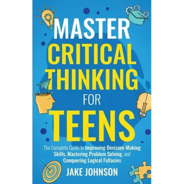 Master Critical Thinking for Teens: The Complete Guide to Improving Decision-Making Skills, Mastering Problem Solving, and Conquering Logical Fallacie