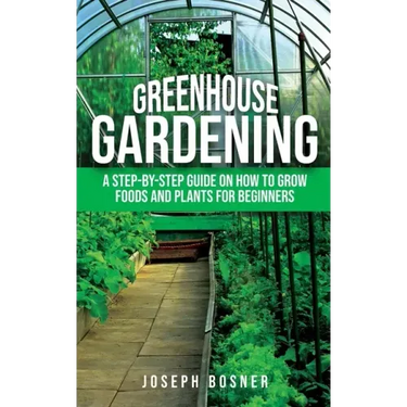 Greenhouse Gardening: A Step-by-Step Guide on How to Grow Foods and Plants for Beginners