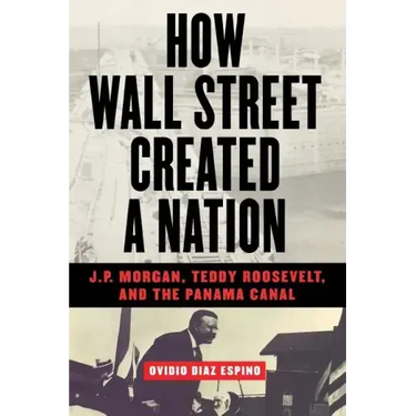 How Wall Street Created a Nation: J.P. Morgan, Teddy Roosevelt, and the Panama Canal