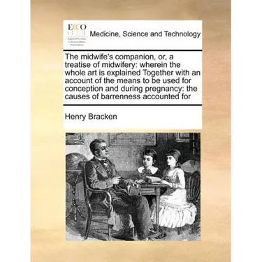 The Midwife's Companion, Or, a Treatise of Midwifery: Wherein the Whole Art Is Explained Together with an Account of the Means to Be Used for Concepti