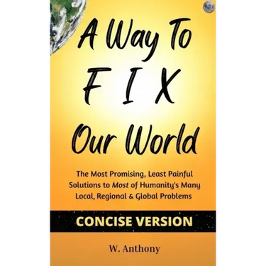 A Way to FIX Our World Concise Version: The Most Promising, Least Painful Solutions to Most of Humanity's Many Local, Regional & Global Problems