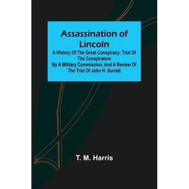 Assassination of Lincoln: a History of the Great Conspiracy; Trial of the Conspirators by a Military Commission, and a Review of the Trial of Jo
