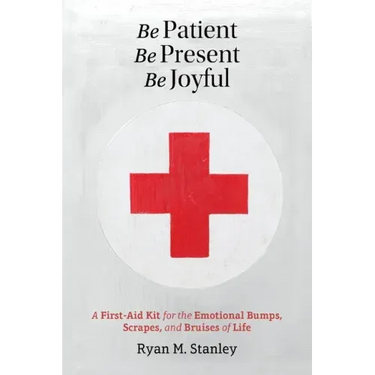Be Patient, Be Present, Be Joyful: A First-Aid Kit for the Emotional Bumps, Scrapes, and Bruises of Life