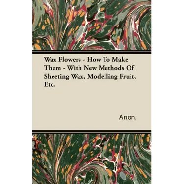 Wax Flowers - How To Make Them - With New Methods Of Sheeting Wax, Modelling Fruit, Etc.