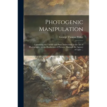 Photogenic Manipulation: Containing the Theory and Plain Instructions in the Art of Photography, or the Production of Pictures Through the Agen
