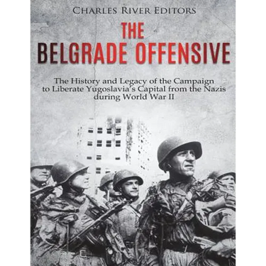 The Belgrade Offensive: The History and Legacy of the Campaign to Liberate Yugoslavia's Capital from the Nazis during World War II