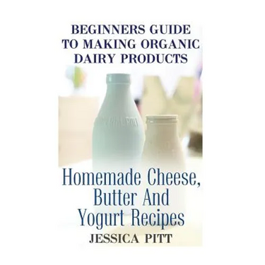 Beginners Guide To Making Organic Dairy Products: Homemade Cheese, Butter And Yogurt Recipes