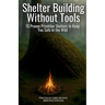 Shelter Building Without Tools: Survive the Wild with 15 Primitive Shelter Designs You Can Build Using Only Natural Materials