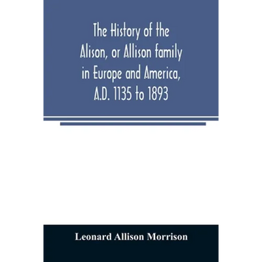 The history of the Alison, or Allison family in Europe and America, A.D. 1135 to 1893; giving an account of the family in Scotland, England, Ireland,