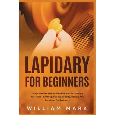 Lapidary for Beginners: Comprehensive Step By Step Blueprint to Lapidary Processes - Tumbling, Cutting, Cabbing, Carving, and Faceting For Beginners