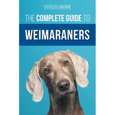 The Complete Guide to Weimaraners: Finding, Selecting, Raising, Training, Feeding, Socializing, and Loving Your New Weimaraner Puppy